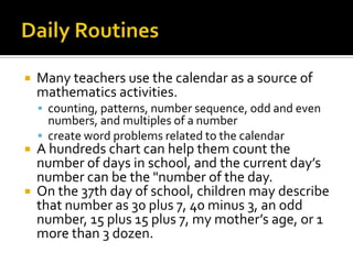  Many teachers use the calendar as a source of
mathematics activities.
 counting, patterns, number sequence, odd and even
numbers, and multiples of a number
 create word problems related to the calendar
 A hundreds chart can help them count the
number of days in school, and the current day’s
number can be the "number of the day.
 On the 37th day of school, children may describe
that number as 30 plus 7, 40 minus 3, an odd
number, 15 plus 15 plus 7, my mother’s age, or 1
more than 3 dozen.
 