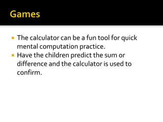  The calculator can be a fun tool for quick
mental computation practice.
 Have the children predict the sum or
difference and the calculator is used to
confirm.
 
