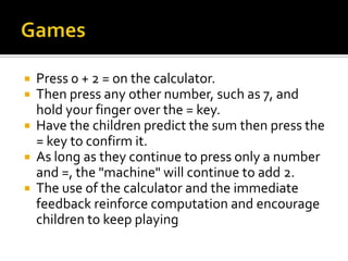  Press 0 + 2 = on the calculator.
 Then press any other number, such as 7, and
hold your finger over the = key.
 Have the children predict the sum then press the
= key to confirm it.
 As long as they continue to press only a number
and =, the "machine" will continue to add 2.
 The use of the calculator and the immediate
feedback reinforce computation and encourage
children to keep playing
 