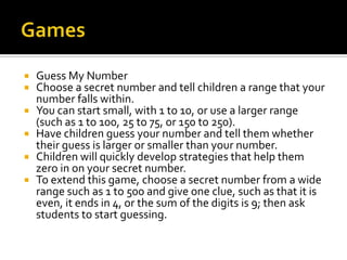  Guess My Number
 Choose a secret number and tell children a range that your
number falls within.
 You can start small, with 1 to 10, or use a larger range
(such as 1 to 100, 25 to 75, or 150 to 250).
 Have children guess your number and tell them whether
their guess is larger or smaller than your number.
 Children will quickly develop strategies that help them
zero in on your secret number.
 To extend this game, choose a secret number from a wide
range such as 1 to 500 and give one clue, such as that it is
even, it ends in 4, or the sum of the digits is 9; then ask
students to start guessing.
 