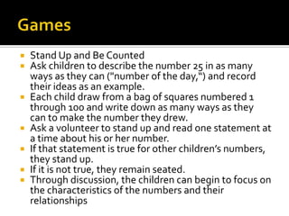  Stand Up and Be Counted
 Ask children to describe the number 25 in as many
ways as they can ("number of the day,“) and record
their ideas as an example.
 Each child draw from a bag of squares numbered 1
through 100 and write down as many ways as they
can to make the number they drew.
 Ask a volunteer to stand up and read one statement at
a time about his or her number.
 If that statement is true for other children’s numbers,
they stand up.
 If it is not true, they remain seated.
 Through discussion, the children can begin to focus on
the characteristics of the numbers and their
relationships
 