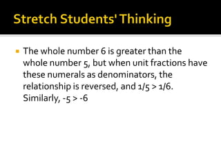  The whole number 6 is greater than the
whole number 5, but when unit fractions have
these numerals as denominators, the
relationship is reversed, and 1/5 > 1/6.
Similarly, -5 > -6
 