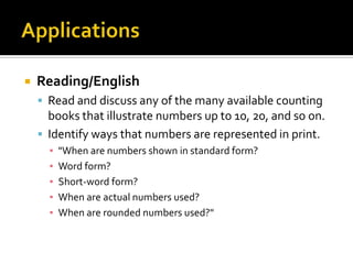  Reading/English
 Read and discuss any of the many available counting
books that illustrate numbers up to 10, 20, and so on.
 Identify ways that numbers are represented in print.
▪ "When are numbers shown in standard form?
▪ Word form?
▪ Short-word form?
▪ When are actual numbers used?
▪ When are rounded numbers used?"
 