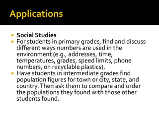  Social Studies
 For students in primary grades, find and discuss
different ways numbers are used in the
environment (e.g., addresses, time,
temperatures, grades, speed limits, phone
numbers, on recyclable plastics).
 Have students in intermediate grades find
population figures for town or city, state, and
country.Then ask them to compare and order
the populations they found with those other
students found.
 
