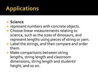  Science
 represent numbers with concrete objects.
 Choose linear measurements relating to
science, such as the sizes of dinosaurs, and
represent lengths using pieces of string or yarn.
 Label the strings, and then compare and order
them.
 Make comparisons between string
lengths, string length and classroom
dimensions, string length and students'
height, and so on.
 
