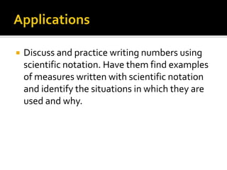  Discuss and practice writing numbers using
scientific notation. Have them find examples
of measures written with scientific notation
and identify the situations in which they are
used and why.
 