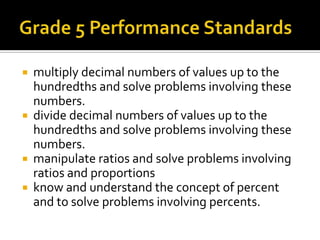  multiply decimal numbers of values up to the
hundredths and solve problems involving these
numbers.
 divide decimal numbers of values up to the
hundredths and solve problems involving these
numbers.
 manipulate ratios and solve problems involving
ratios and proportions
 know and understand the concept of percent
and to solve problems involving percents.
 