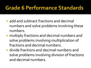  add and subtract fractions and decimal
numbers and solve problems involving these
numbers.
 multiply fractions and decimal numbers and
solve problems involving multiplication of
fractions and decimal numbers.
 divide fractions and decimal numbers and
solve problems involving division of fractions
and decimal numbers.
 