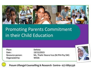 Promoting Parents Commitment
in their Child Education
Pesum Ullangal Counselling & Research Centre– 077-8892336
Place: Deltota
Date : 19/12/2015
Resource person: Ms. Thahir Noorul Isra (M.Phil-Psy SW)
Organaized by: WEDA
 
