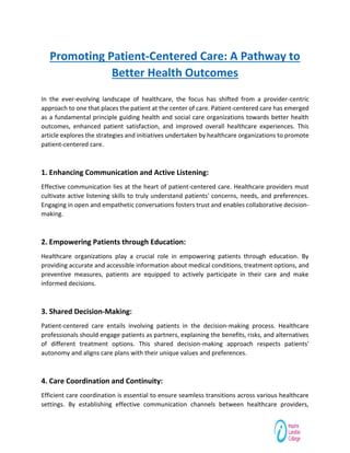 Promoting Patient-Centered Care: A Pathway to
Better Health Outcomes
In the ever-evolving landscape of healthcare, the focus has shifted from a provider-centric
approach to one that places the patient at the center of care. Patient-centered care has emerged
as a fundamental principle guiding health and social care organizations towards better health
outcomes, enhanced patient satisfaction, and improved overall healthcare experiences. This
article explores the strategies and initiatives undertaken by healthcare organizations to promote
patient-centered care.
1. Enhancing Communication and Active Listening:
Effective communication lies at the heart of patient-centered care. Healthcare providers must
cultivate active listening skills to truly understand patients' concerns, needs, and preferences.
Engaging in open and empathetic conversations fosters trust and enables collaborative decision-
making.
2. Empowering Patients through Education:
Healthcare organizations play a crucial role in empowering patients through education. By
providing accurate and accessible information about medical conditions, treatment options, and
preventive measures, patients are equipped to actively participate in their care and make
informed decisions.
3. Shared Decision-Making:
Patient-centered care entails involving patients in the decision-making process. Healthcare
professionals should engage patients as partners, explaining the benefits, risks, and alternatives
of different treatment options. This shared decision-making approach respects patients'
autonomy and aligns care plans with their unique values and preferences.
4. Care Coordination and Continuity:
Efficient care coordination is essential to ensure seamless transitions across various healthcare
settings. By establishing effective communication channels between healthcare providers,
 