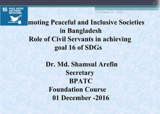 Promoting Peaceful and Inclusive Societies
in Bangladesh
Role of Civil Servants in achieving
goal 16 of SDGs
Dr. Md. Shamsul Arefin
Secretary
BPATC
Foundation Course
01 December -2016
01/04/18
1
Dr. Md. Shamsul Arefin
 