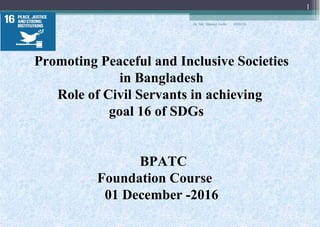 Promoting Peaceful and Inclusive Societies
in Bangladesh
Role of Civil Servants in achieving
goal 16 of SDGs
BPATC
Foundation Course
01 December -2016
05/03/18
1
Dr. Md. Shamsul Arefin
 