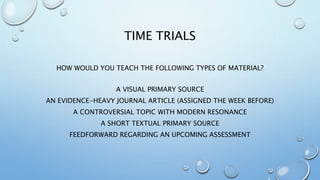 TIME TRIALS
HOW WOULD YOU TEACH THE FOLLOWING TYPES OF MATERIAL?
A VISUAL PRIMARY SOURCE
AN EVIDENCE-HEAVY JOURNAL ARTICLE (ASSIGNED THE WEEK BEFORE)
A CONTROVERSIAL TOPIC WITH MODERN RESONANCE
A SHORT TEXTUAL PRIMARY SOURCE
FEEDFORWARD REGARDING AN UPCOMING ASSESSMENT
 