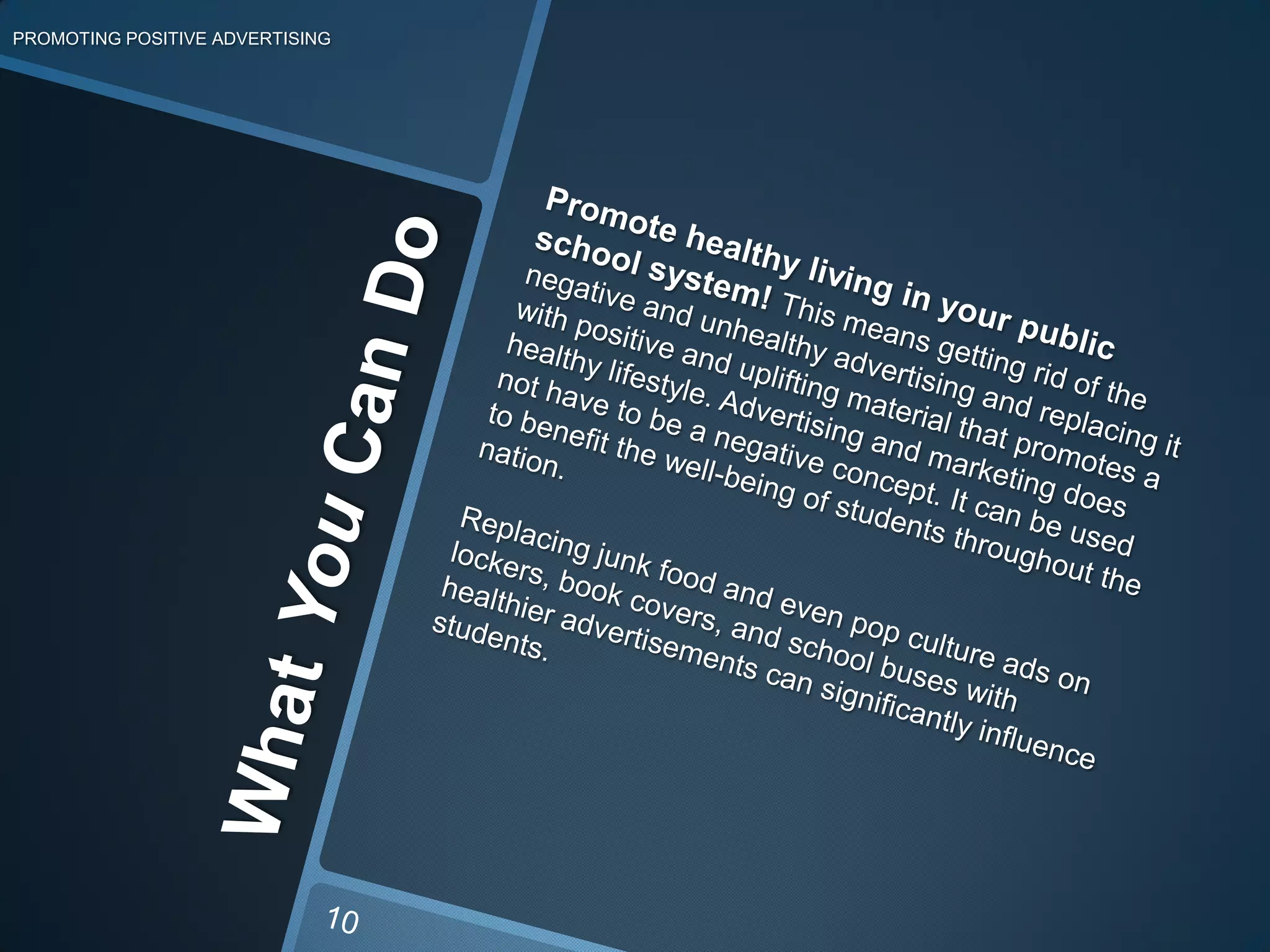 What You Can DoPROMOTING POSITIVE ADVERTISINGPromote healthy living in your public school system! This means getting rid of the negative and unhealthy advertising and replacing it with positive and uplifting material that promotes a healthy lifestyle. Advertising and marketing does not have to be a negative concept. It can be used to benefit the well-being of students throughout the nation.Replacing junk food and even pop culture ads on lockers, book covers, and school buses with healthier advertisements can significantly influence students. 10