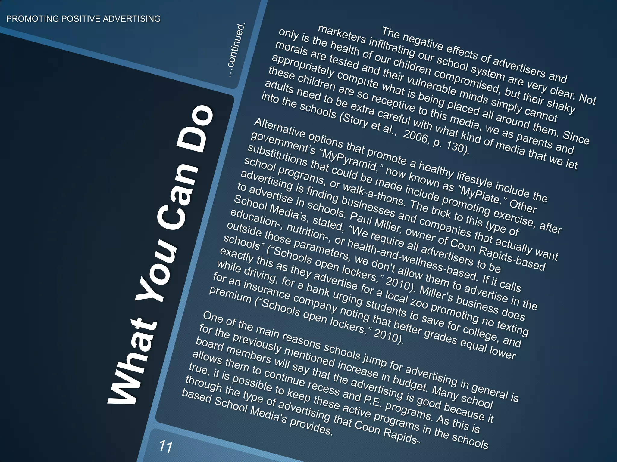 What You Can DoPROMOTING POSITIVE ADVERTISING…continued.		The negative effects of advertisers and 	marketers infiltrating our school system are very clear. Not only is the health of our children compromised, but their shaky morals are tested and their vulnerable minds simply cannot appropriately compute what is being placed all around them. Since these children are so receptive to this media, we as parents and adults need to be extra careful with what kind of media that we let into the schools (Story et al.,  2006, p. 130).	Alternative options that promote ahealthy lifestyle include the government’s “MyPyramid,” now known as “MyPlate.”Other substitutions that could be made include promoting exercise, after school programs, or walk-a-thons.The trick to this type of advertising is findingbusinesses and companies that actually want to advertise in schools. Paul Miller, owner of Coon Rapids-based School Media’s, stated, “We require all advertisers to be education-, nutrition-, or health-and-wellness-based. If it calls outside those parameters, we don’t allow them to advertise in the schools” (“Schools open lockers,” 2010). Miller’s business does exactly this as they advertise for a local zoo promoting no texting while driving, for a bankurging students to save for college, and for an insurance company noting that better grades equal lower premium (“Schools open lockers,” 2010). One of the main reasons schools jump for advertising in general is for the previously mentionedincrease in budget. Many school board members will say that the advertising is good because it allows them to continue recess and P.E. programs. As this is true, it is possible to keep these active programs in the schools through the type of advertisingthat Coon Rapids- based School Media’s provides. 11