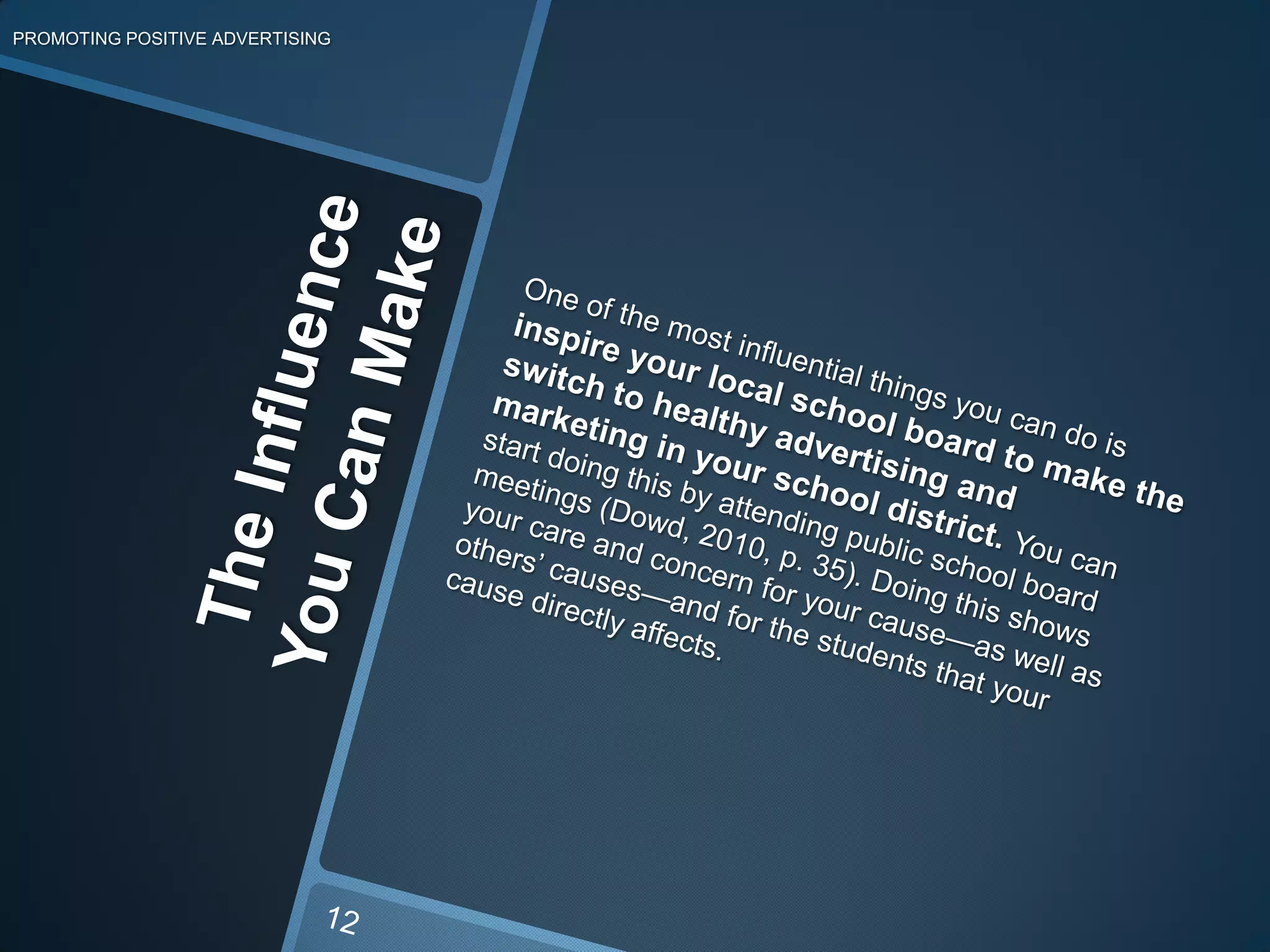 The Influence You CanMakePROMOTING POSITIVE ADVERTISINGOne of the most influential things you can do is inspire your local school board to make the switch to healthy advertising and marketing in your school district. You can start doing this by attending public school board meetings (Dowd, 2010, p. 35). Doing this shows your care and concern for your cause—as well as others’ causes—and for the students that your cause directly affects. 12