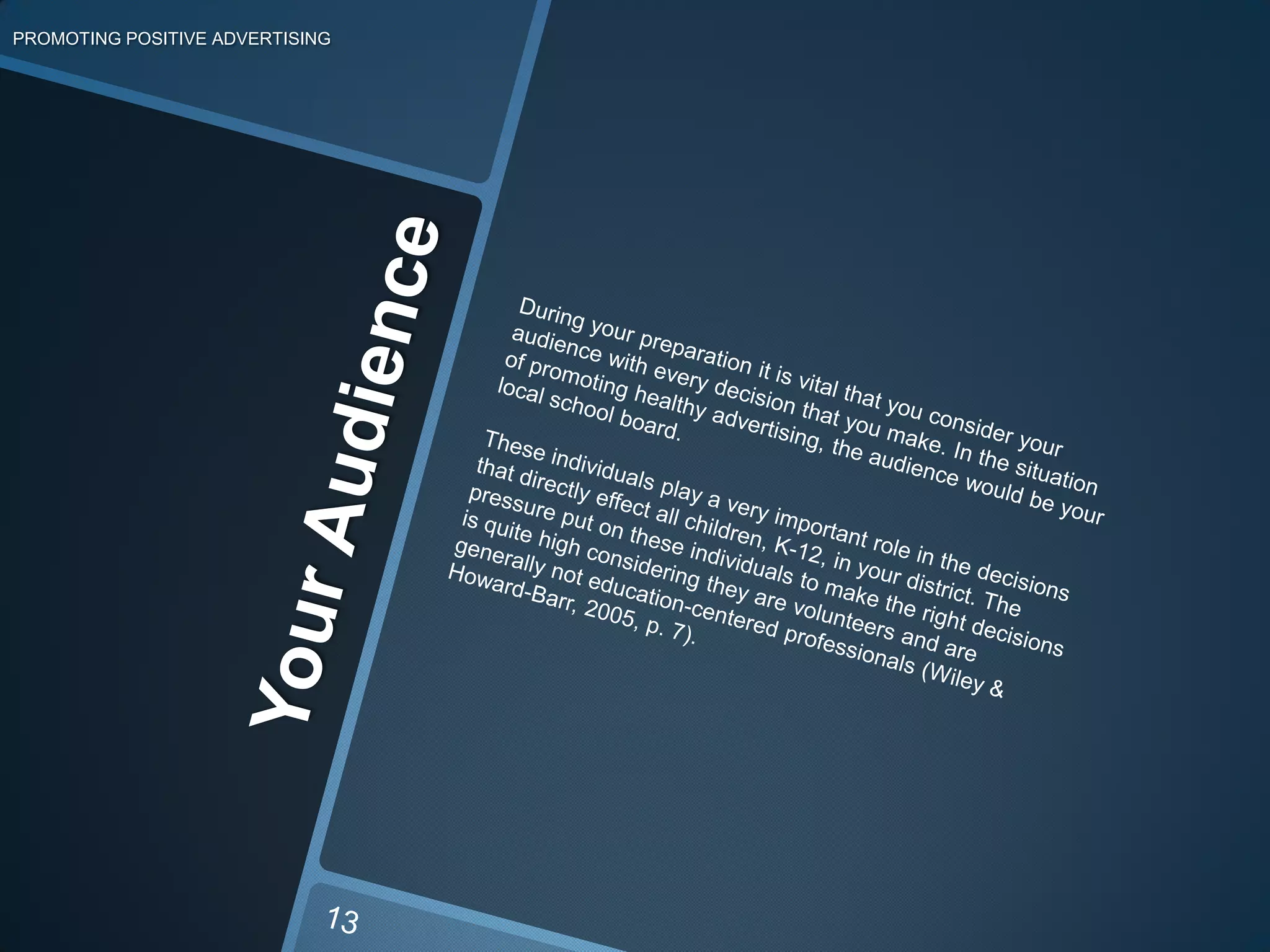 Your AudiencePROMOTING POSITIVE ADVERTISINGDuring your preparation it is vital that you consider your audience with every decision that you make. In the situation of promoting healthy advertising, the audience would be your local school board. These individuals play a very important role in the decisions that directly effect all children, K-12, in your district. The pressure put on these individuals to make the right decisions is quite high considering they are volunteers and are generally not education-centered professionals (Wiley & Howard-Barr, 2005, p. 7).13