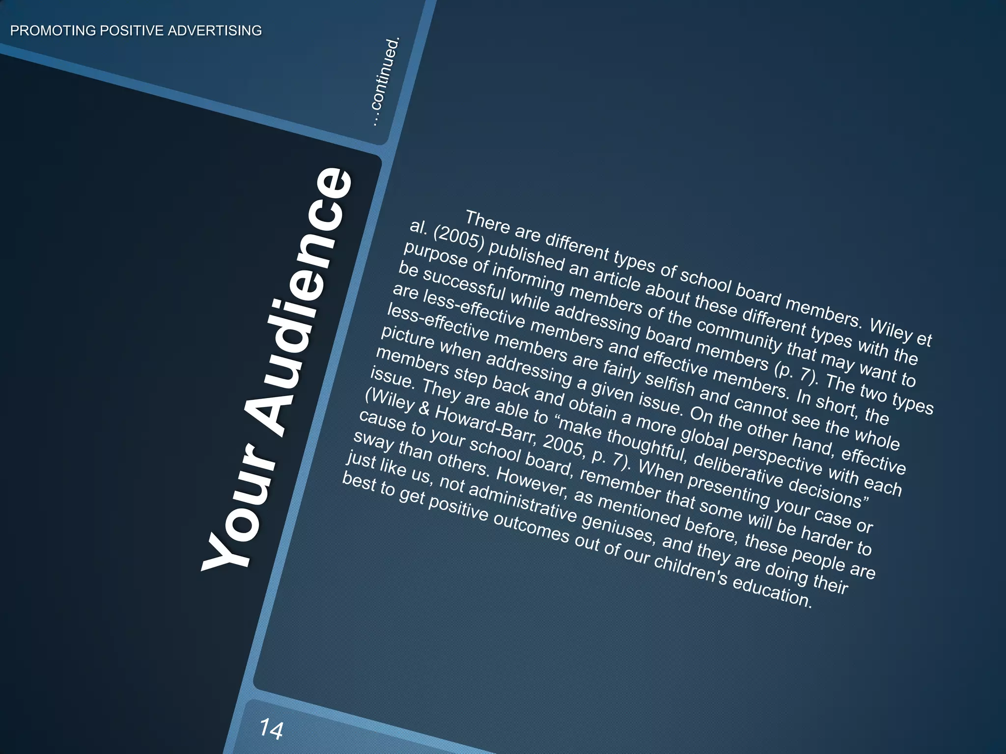 PROMOTING POSITIVE ADVERTISING…continued.          There are different types of school board members. Wiley et al. (2005) published an article about these different types with the purpose of informing members of the community that may want to be successful while addressing board members (p. 7). The two types are less-effective members and effective members. In short, the less-effective members are fairly selfish and cannot see the whole picture when addressing a givenissue. On the other hand, effective members step back and obtain a more global perspective with each issue. They are able to “make thoughtful, deliberative decisions” (Wiley & Howard-Barr, 2005, p. 7). When presenting your case or cause to your school board, remember that some will be harder to sway than others. However, as mentioned before, these people are just like us, not administrative geniuses, and they are doing their best to get positive outcomes out of our children's education. Your Audience14
