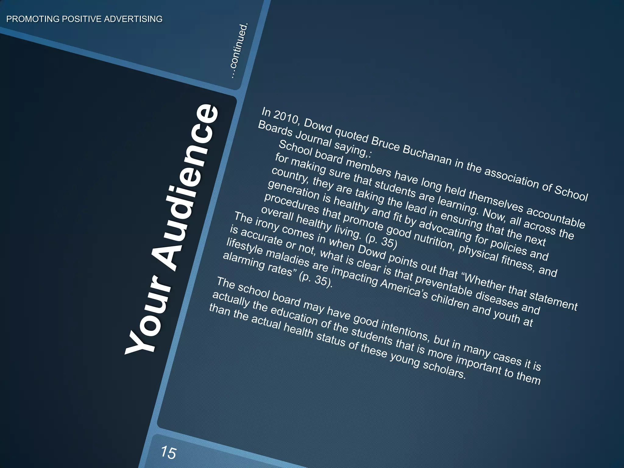 PROMOTING POSITIVE ADVERTISING…continued.In 2010, Dowd quoted Bruce Buchanan in the association of School Boards Journal saying,:School board members have long held themselves accountable for making sure that students are learning. Now, all across the country, they are taking the lead in ensuring that the next generation is healthy and fit by advocating for policies and procedures that promote good nutrition, physical fitness, and overall healthy living. (p. 35)The irony comes in when Dowd points out that “Whether that statement is accurate or not, what is clear is that preventable diseases and lifestyle maladies are impacting America’s children and youth at alarming rates” (p. 35).The school board may have good intentions, but in many cases it is actually the education of the students that is more important to them than the actual health status of these young scholars. Your Audience15