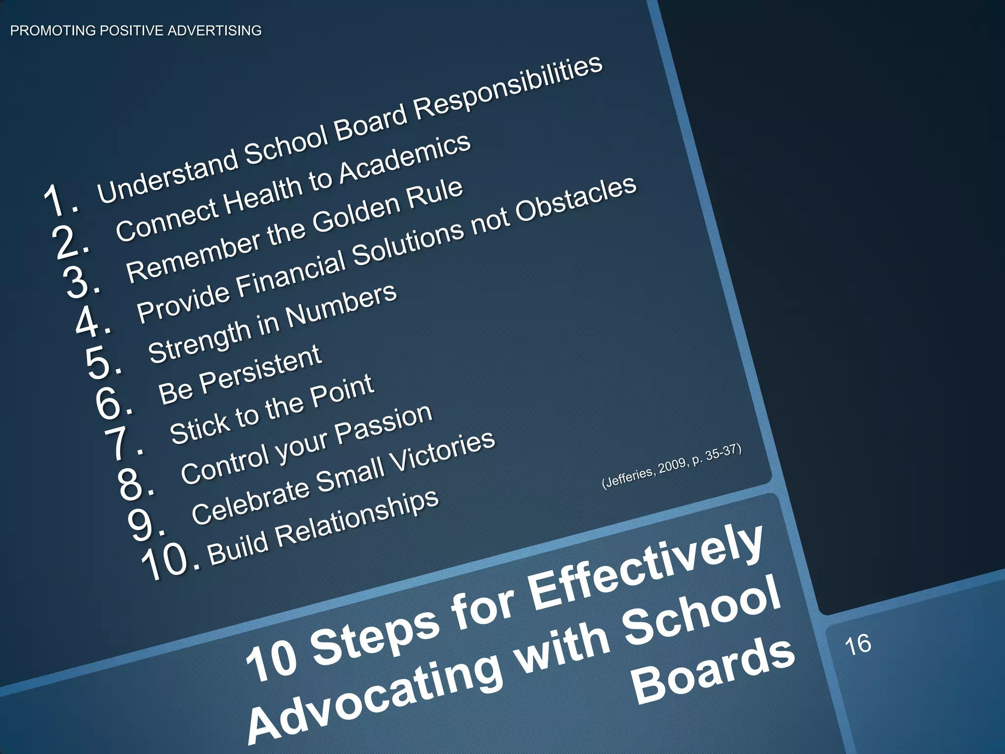 PROMOTING POSITIVE ADVERTISINGUnderstand School Board ResponsibilitiesConnect Health to AcademicsRemember the Golden RuleProvide Financial Solutions not ObstaclesStrength in Numbers Be Persistent Stick to the Point Control your Passion Celebrate Small Victories Build Relationships     (Jefferies, 2009, p. 35-37)10 Steps for Effectively Advocating with School Boards16