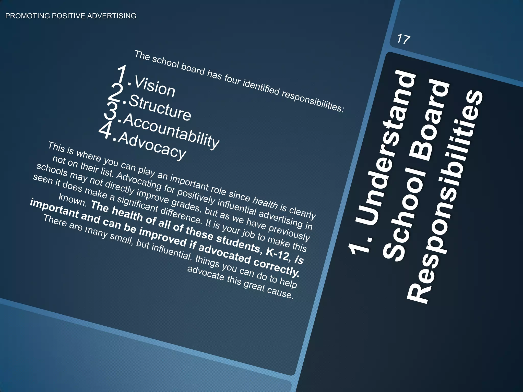 The school board has four identified responsibilities:VisionStructureAccountabilityAdvocacyThis is where you can play an important role since health is clearly not on their list. Advocating for positively influential advertising in schools may not directly improve grades, but as we have previously seen it does make a significant difference. It is your job to make this known. The health of all of these students, K-12, is important and can be improved if advocated correctly. There are many small, but influential, things you can do to help advocate this great cause. 1. Understand School Board ResponsibilitiesPROMOTING POSITIVE ADVERTISING17