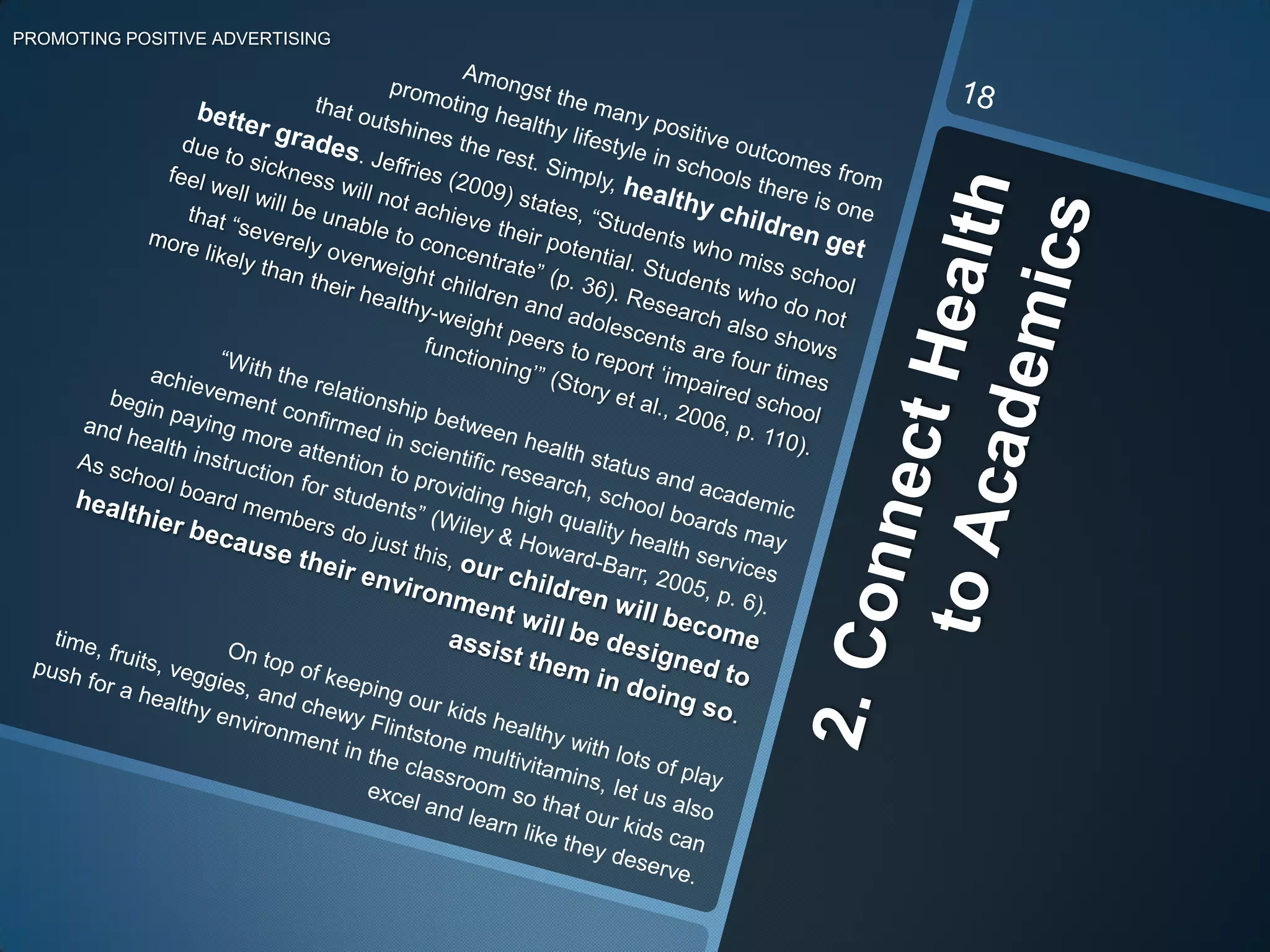 2. Connect Health to AcademicsPROMOTING POSITIVE ADVERTISING   Amongst the many positive outcomes from                                                               promoting healthy lifestyle in schools there is one  	that outshines the rest. Simply, healthy children get   better grades.Jeffries (2009) states, “Students who miss school due to sickness will not achieve their potential. Students who do not feel well will be unable to concentrate” (p. 36). Research also shows that “severely overweight children and adolescents are four times more likely than their healthy-weight peers to report ‘impaired school functioning’” (Story et al., 2006, p. 110).“With the relationship between health status and academic achievement confirmed in scientific research, school boards may begin paying more attention to providing high quality health services and health instruction for students” (Wiley & Howard-Barr, 2005, p. 6). As school board members do just this, our children will become healthier because their environment will be designed to assist them in doing so. On top of keeping our kids healthy with lots of play time, fruits, veggies, and chewy Flintstone multivitamins, let us also push for a healthy environment in the classroom so that our kids can excel and learn like they deserve.18