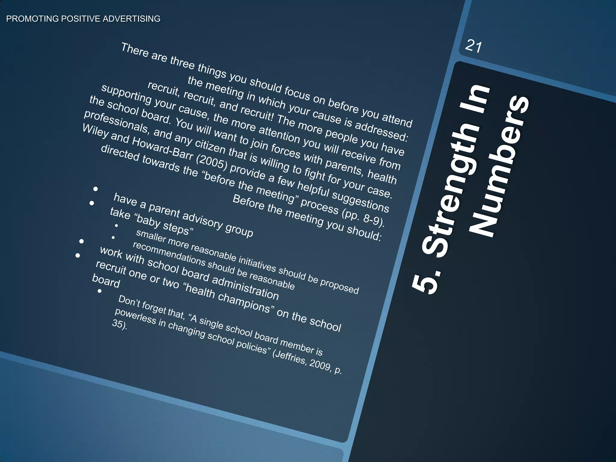 Keep in mind that the school board members are volunteers that are trying their best to benefit the children in your district. 4. Provide Financial Solutions not ObstaclesPROMOTING POSITIVE ADVERTISING20Going to meetings, gaining supporters, and respecting the school board are all very important. However, we must remember that we are trying to convince the school board that switching from unhealthy to healthy advertising is significantly worthwhile. This takes months of preparation considering that the more unhealthy ads can bring up to $230,000 in extra revenue per year (Macedo, 2010). It is even harder when you have superintendants, like Paul Stremick, admitting, “I hate to say it’s all about the money, but it probably is” (“Schools open lockers,” 2010, p. 1). There are a few things to keep in mind before you go gung-ho over changing the world, one school board at a time. Next to getting past stubborn school board members, money is the next largest road block. Jeffries points out that “about 85% of the entire budget is already allocated to salaries. The remaining 15% has to cover everything else” (Jeffries, 2009, p. 36). So if you have any costly ideas, be aware that they areless likely to pass compared to ideas that have a compromise or funding plan involved. Remember, you are more likely to leave a school board meeting with success in hand if you propose win-win situations. 