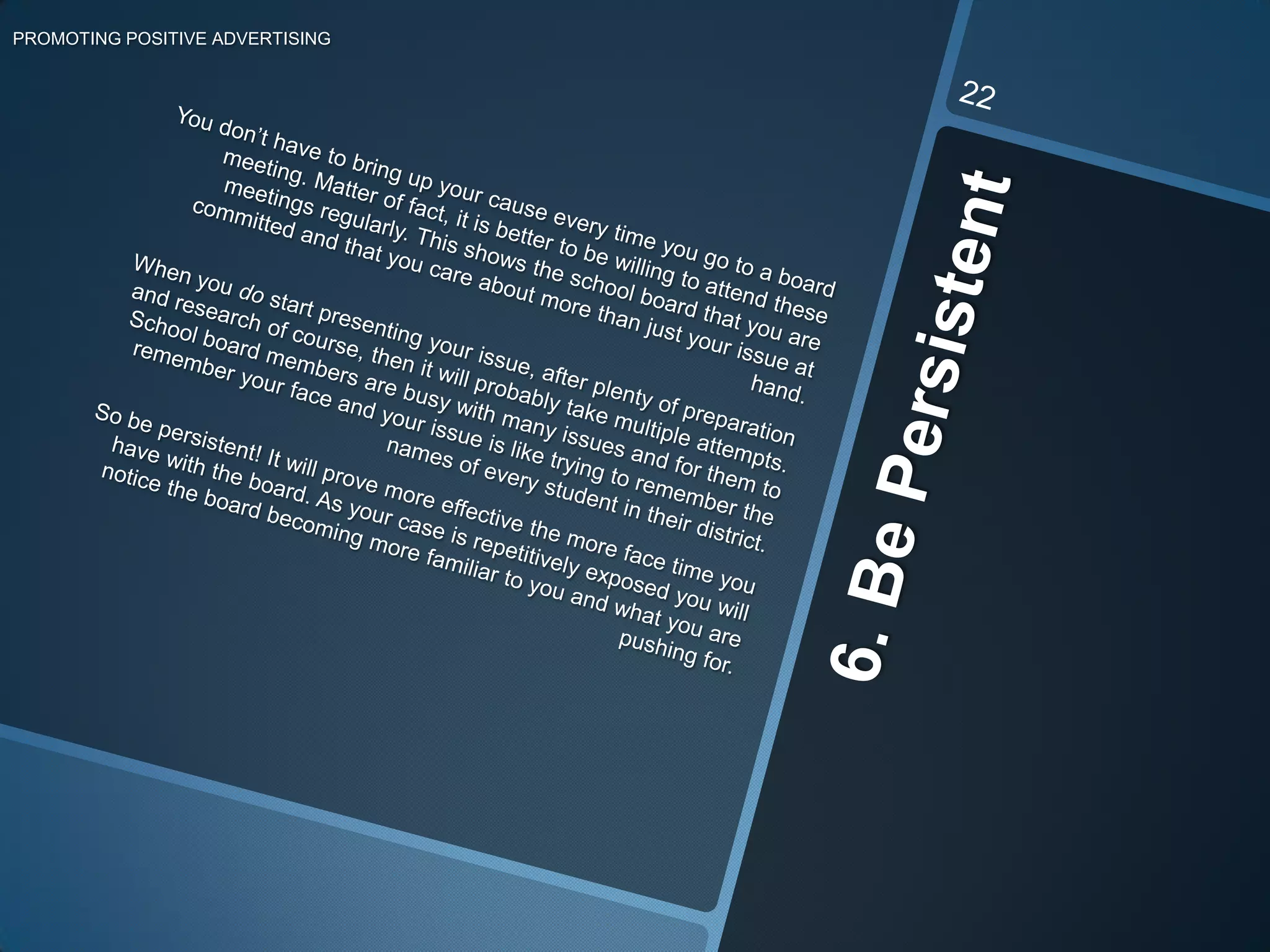 5. Strength In NumbersPROMOTING POSITIVE ADVERTISING21There are three things you should focus on before you attend the meeting in which your cause is addressed: recruit, recruit, and recruit! The more people you have supporting your cause, the more attention you will receive from the school board. You will want to join forces with parents, health professionals, and any citizen that is willing to fight for your case. Wiley and Howard-Barr (2005) provide a few helpful suggestions directed towards the “before the meeting” process (pp. 8-9). Before the meeting you should:have a parent advisory group