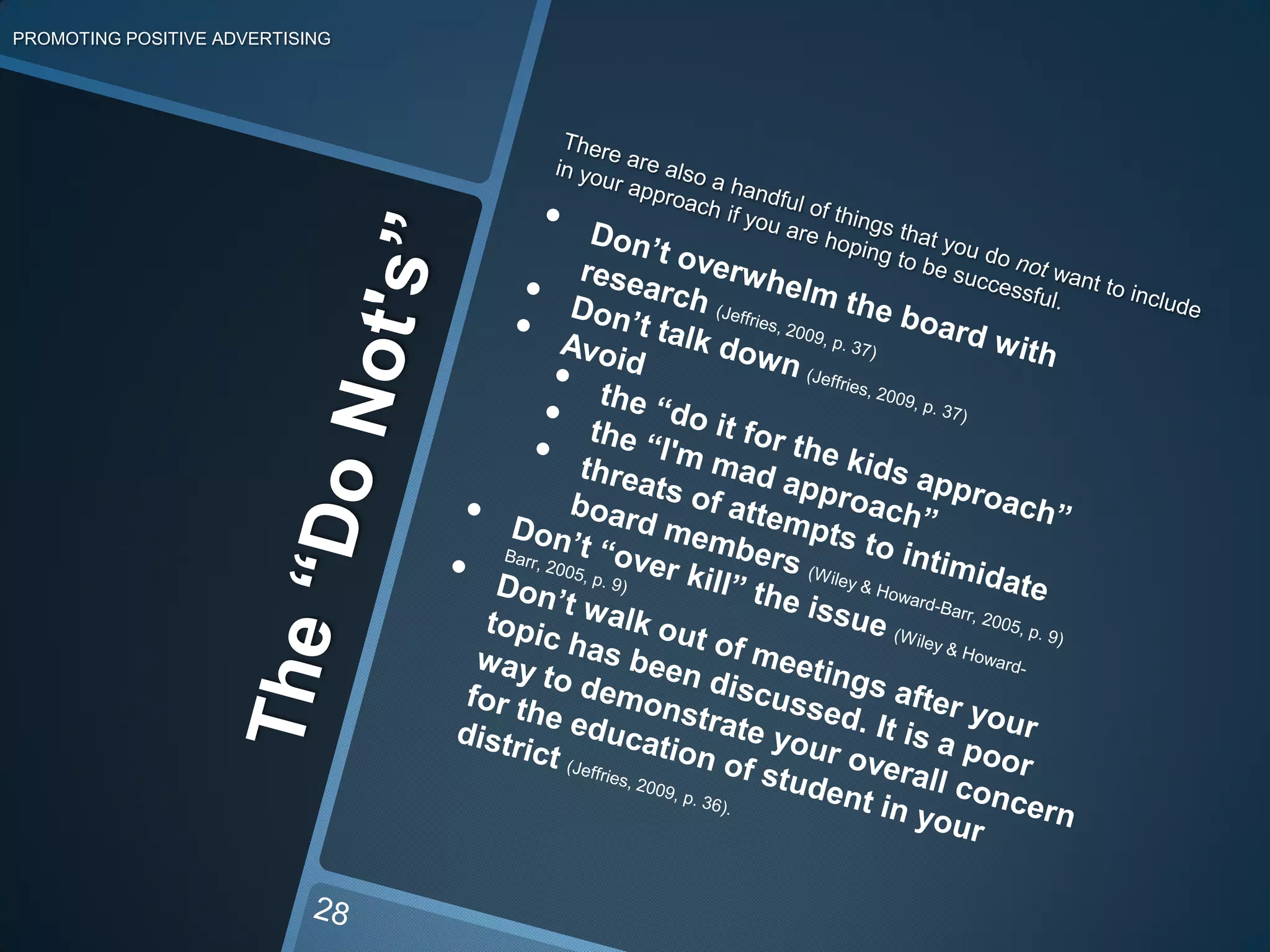 Don’t forget that, “A single school board member is powerless in changing school policies” (Jeffries, 2009, p. 35).6. Be PersistentPROMOTING POSITIVE ADVERTISING22You don’t have to bring up your cause every time you go to a board meeting. Matter of fact, it is better to be willing to attend these meetings regularly. This shows the school board that you are committed and that you care about more than just your issue at hand.When you do start presenting your issue, after plenty of preparation and research of course, then it will probably take multiple attempts. School board members are busy with many issues and for them to remember your face and your issue is like trying to remember the names of every student in their district.So be persistent! It will prove more effective the more face time you have with the board. As your case is repetitively exposed you will notice the board becoming more familiar to you and what you are pushing for.
