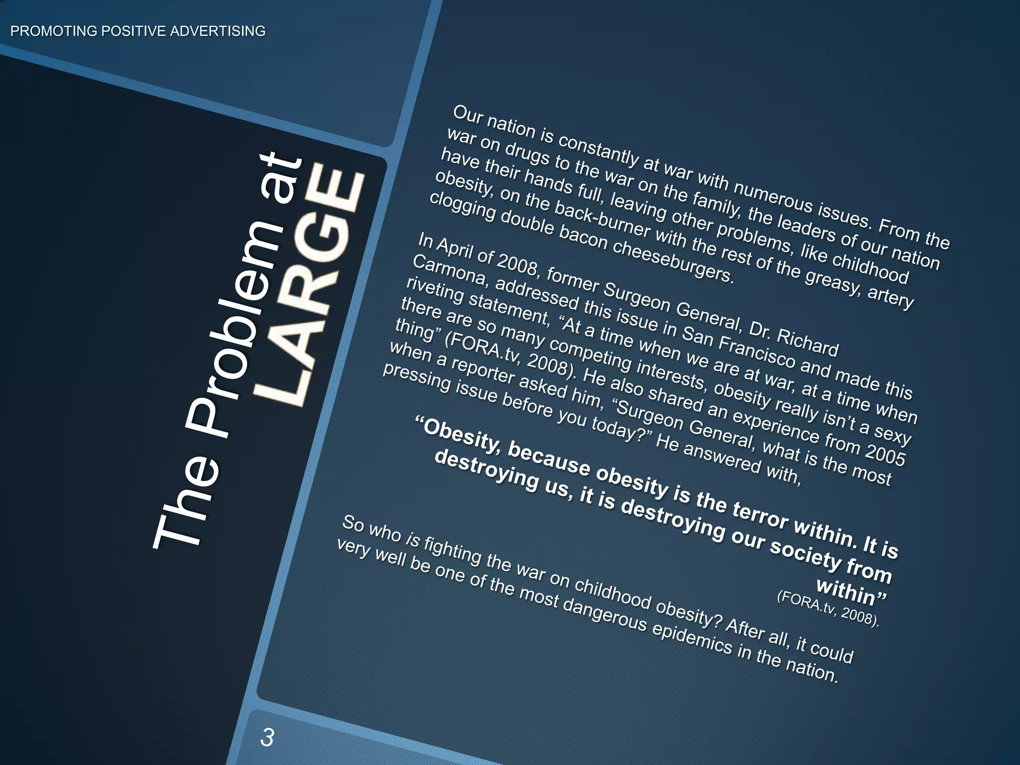 PROMOTING POSITIVE ADVERTISINGOur nation is constantly at war with numerous issues. From the war on drugs to the war on the family, the leaders of our nation have their hands full, leaving other problems, like childhood obesity, on the back-burner with the rest of the greasy, artery clogging double bacon cheeseburgers.In April of 2008, former Surgeon General, Dr. Richard Carmona, addressed this issue in San Francisco and made this riveting statement, “At a time when we are at war, at a time when there are so many competing interests, obesity really isn’t a sexy thing” (FORA.tv, 2008).He also shared an experience from 2005 when a reporter asked him, “Surgeon General, what is the most pressing issue before you today?” He answered with,  “Obesity, because obesity is the terror within. It is destroying us, it is destroying our society from within”(FORA.tv, 2008).So who is fighting the war on childhood obesity? After all, it could very well be one of the most dangerous epidemics in the nation.The Problem atLARGE3