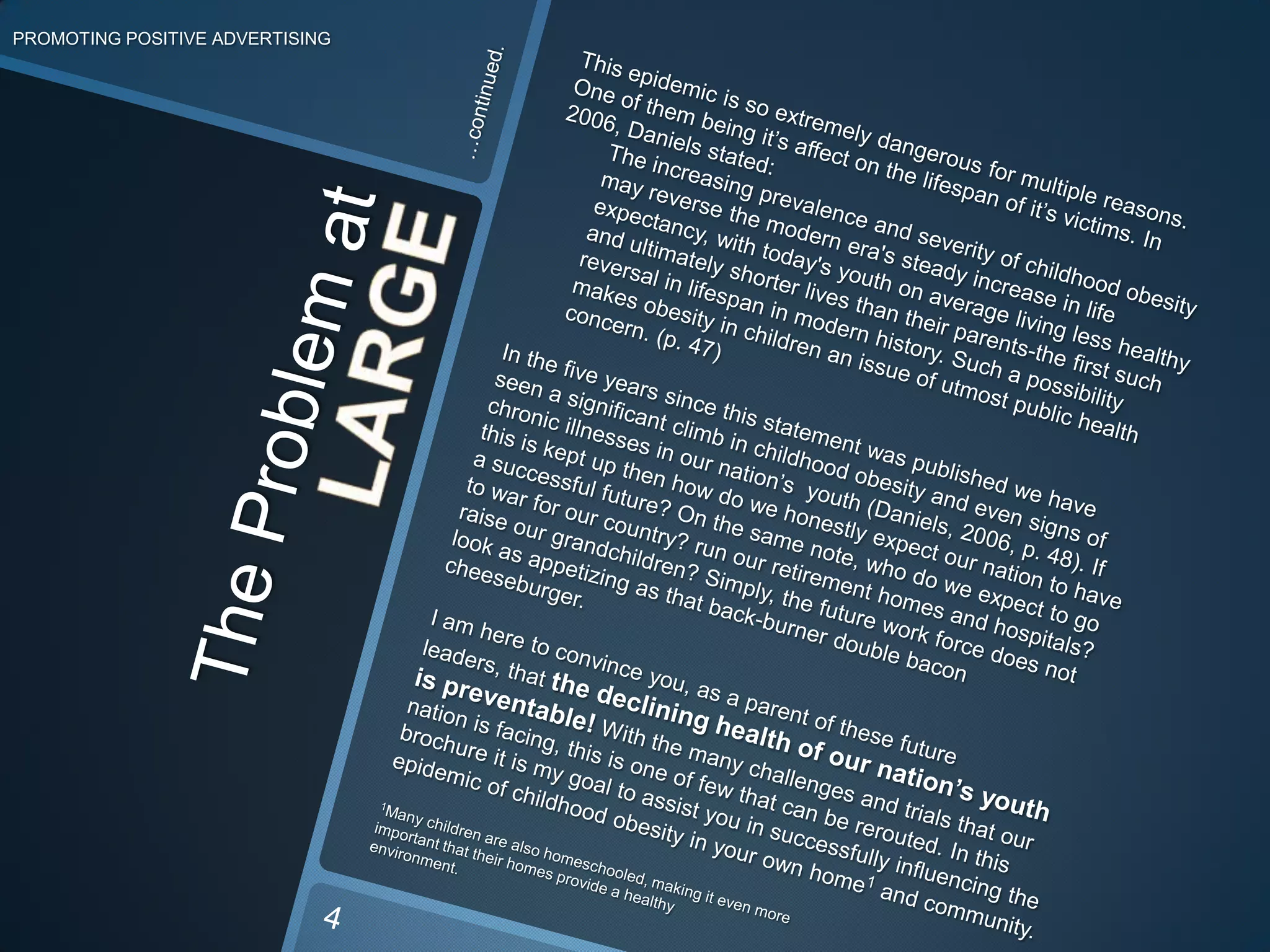 PROMOTING POSITIVE ADVERTISING…continued.This epidemic is so extremely dangerous for multiple reasons. One of them being it’s affect on the lifespan of it’s victims. In 2006, Daniels stated:The increasing prevalence and severity of childhood obesity may reverse the modern era's steady increase in life expectancy, with today's youth on average living less healthy and ultimately shorter lives than their parents-the first such reversal in lifespan in modern history. Such a possibility makes obesity in children an issue of utmost public health concern. (p. 47)In the five years since this statement was published we have seen a significant climb in childhood obesity and even signs of chronic illnesses in our nation’s  youth (Daniels, 2006, p. 48). If this is kept up then how do we honestly expect our nation to have a successful future? On the same note, who do we expect to go to war for our country? run our retirement homes and hospitals? raise our grandchildren? Simply, the future work force does not look as appetizing as that back-burner double bacon cheeseburger.I am here to convince you, as a parent of these future leaders, that the declining health of our nation’s youth is preventable! With the many challenges and trials that our nation is facing, this is one of few that can be rerouted. In this brochure it is my goal to assist you in successfully influencing the epidemic of childhood obesity in your own home1and community.1Many children are also homeschooled, making it even more important that their homes provide a healthy environment.The Problem atLARGE4