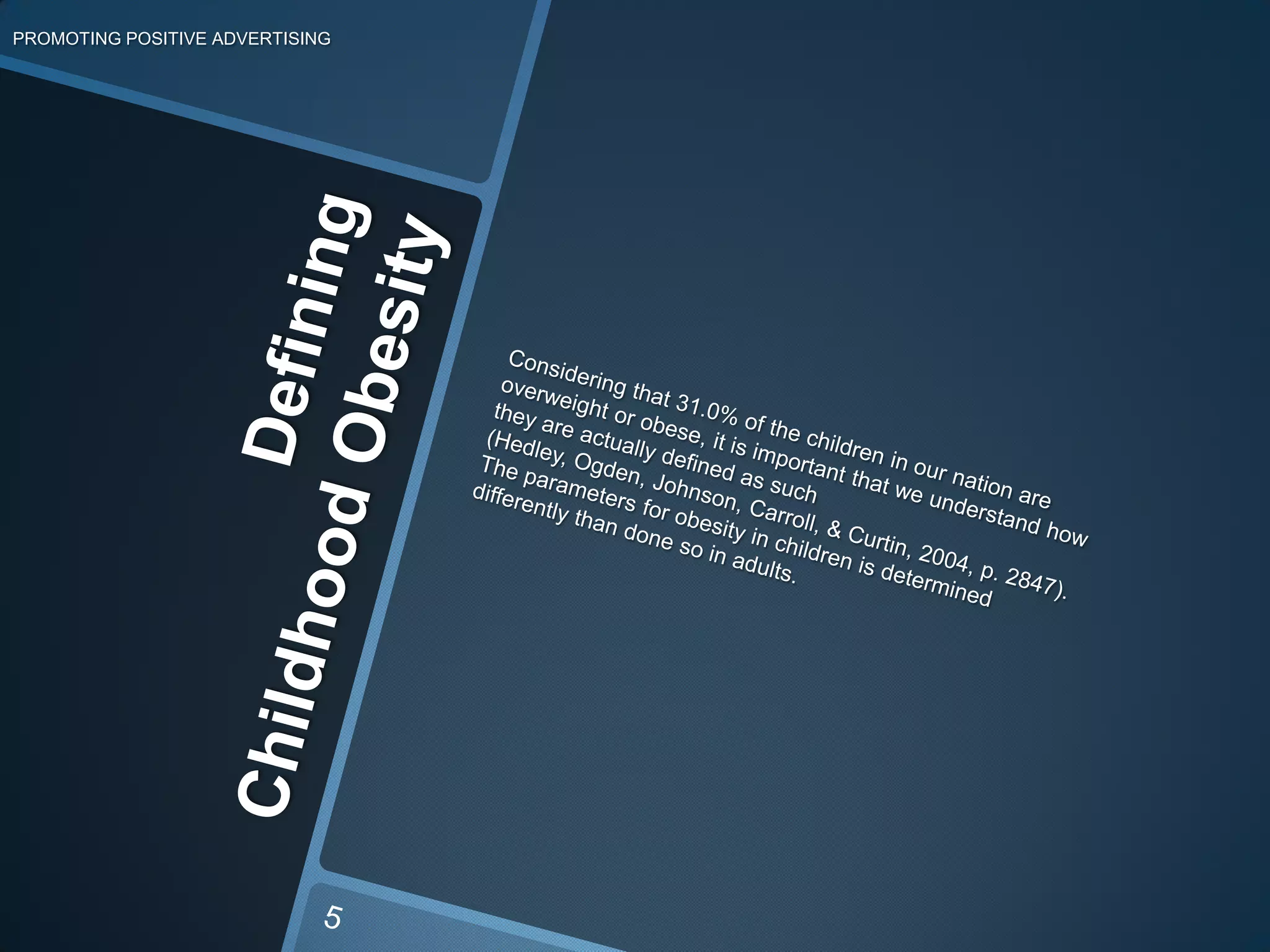 PROMOTING POSITIVE ADVERTISINGConsidering that 31.0% of the children in our nation are overweight or obese, it is important that we understand how they are actually defined as such (Hedley, Ogden, Johnson, Carroll, & Curtin, 2004, p. 2847). The parameters for obesity in children is determined differently than done so in adults. Defining Childhood Obesity5