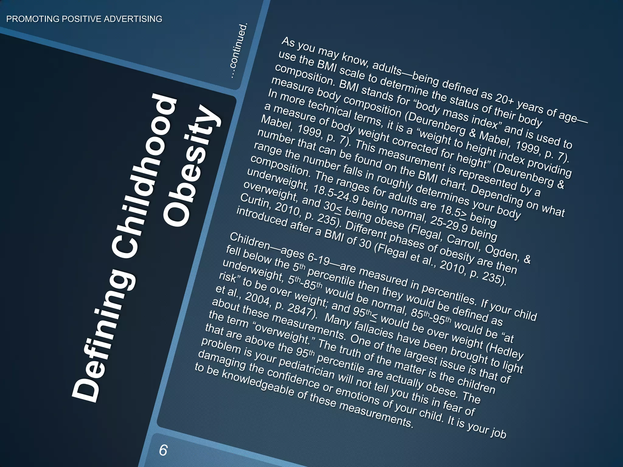Defining Childhood ObesityPROMOTING POSITIVE ADVERTISING…continued.As you may know, adults—being defined as 20+ years of age—use the BMI scale to determine the status of their body composition. BMI stands for “body mass index” and is used to measure body composition (Deurenberg & Mabel, 1999, p. 7). In more technical terms, it is a “weight to height index providing a measure of body weight corrected forheight” (Deurenberg &Mabel, 1999, p. 7). This measurement is represented by a number that can be found on the BMI chart. Depending on what range the number falls in roughly determines your body composition. The ranges for adults are 18.5>beingunderweight, 18.5-24.9 beingnormal, 25-29.9 being overweight, and 30< being obese (Flegal, Carroll, Ogden, & Curtin, 2010, p. 235). Different phases of obesity are then introduced after a BMI of 30 (Flegalet al., 2010, p. 235). Children—ages 6-19—are measured in percentiles. If your child fell below the 5th percentile then they would bedefined as underweight,5th-85thwould be normal, 85th-95thwould be “at risk” to be over weight;and 95th<would be over weight(Hedley et al., 2004, p. 2847). Many fallacies have been brought to light about these measurements. One of the largest issue is that of the term “overweight.” The truth of the matter is the children that are above the 95th percentile are actually obese. The problem is your pediatrician will not tell you this in fear of damaging the confidence or emotions of your child. It is your job to be knowledgeable of these measurements.6