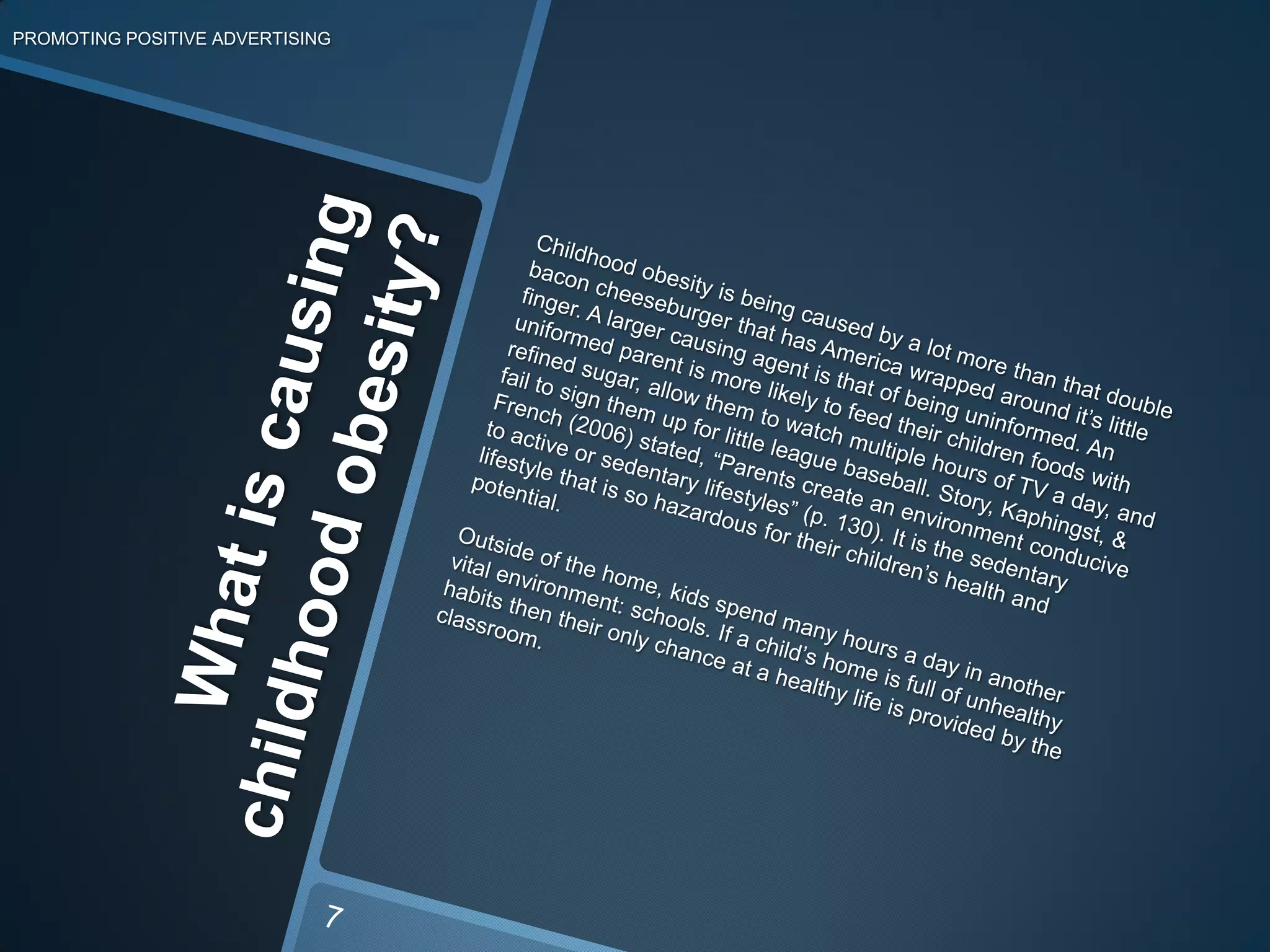 What is causing childhood obesity?PROMOTING POSITIVE ADVERTISINGChildhood obesity is being caused by a lot more than that double bacon cheeseburger that has America wrapped around it’s little finger. A larger causing agent is that of being uninformed. An uniformed parent is more likely to feed their children foods with refined sugar, allow them to watch multiple hours of TV a day, and fail to sign them up for little league baseball. Story, Kaphingst, & French (2006) stated,“Parents create an environment conducive to active or sedentary lifestyles” (p. 130). It is the sedentary lifestyle that is so hazardous for their children’s health and potential.Outside of the home, kids spend many hours a day in another vital environment: schools. If a child’s home is full of unhealthy habits then their only chance at a healthy life is provided by the classroom. 7