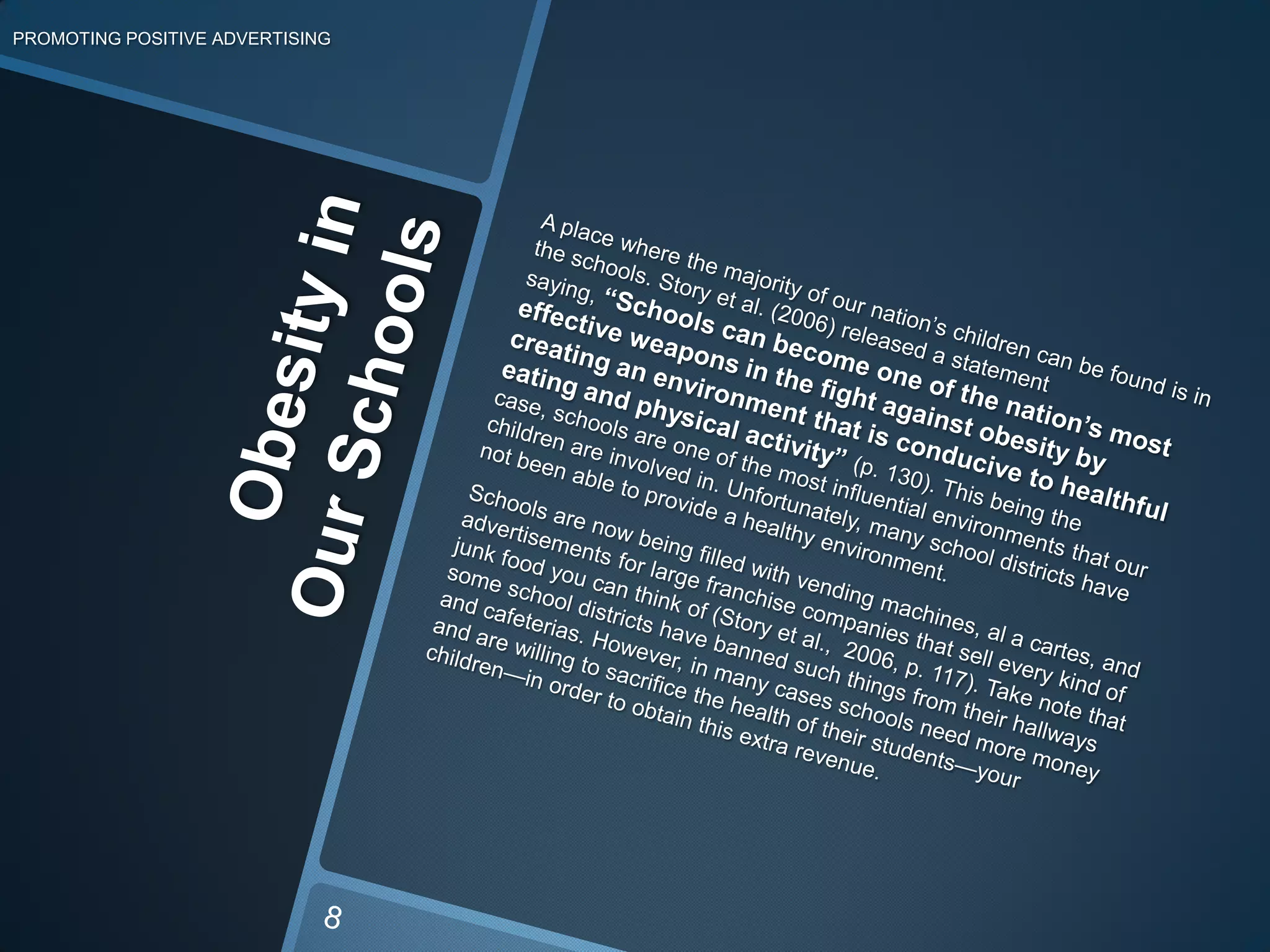 Obesity in Our SchoolsPROMOTING POSITIVE ADVERTISING	A place where the majority of our nation’s children can be found is in the schools. Story et al. (2006) released a statement saying, “Schools can become one of the nation’s most effective weapons in the fight against obesity by creating an environment that is conducive to healthful eating and physical activity” (p. 130). This being the case, schools are one of the most influential environments that our children are involved in. Unfortunately, many school districts have not been able to provide a healthy environment.	Schools are now being filled with vending machines, al a cartes, and advertisements for large franchise companies that sell every kind of junk food you can think of (Story et al.,  2006, p. 117). Take note that some school districts have banned such things from their hallways and cafeterias. However, in many cases schools need more money and are willing to sacrifice the health of their students—your children—in order to obtain this extra revenue.8