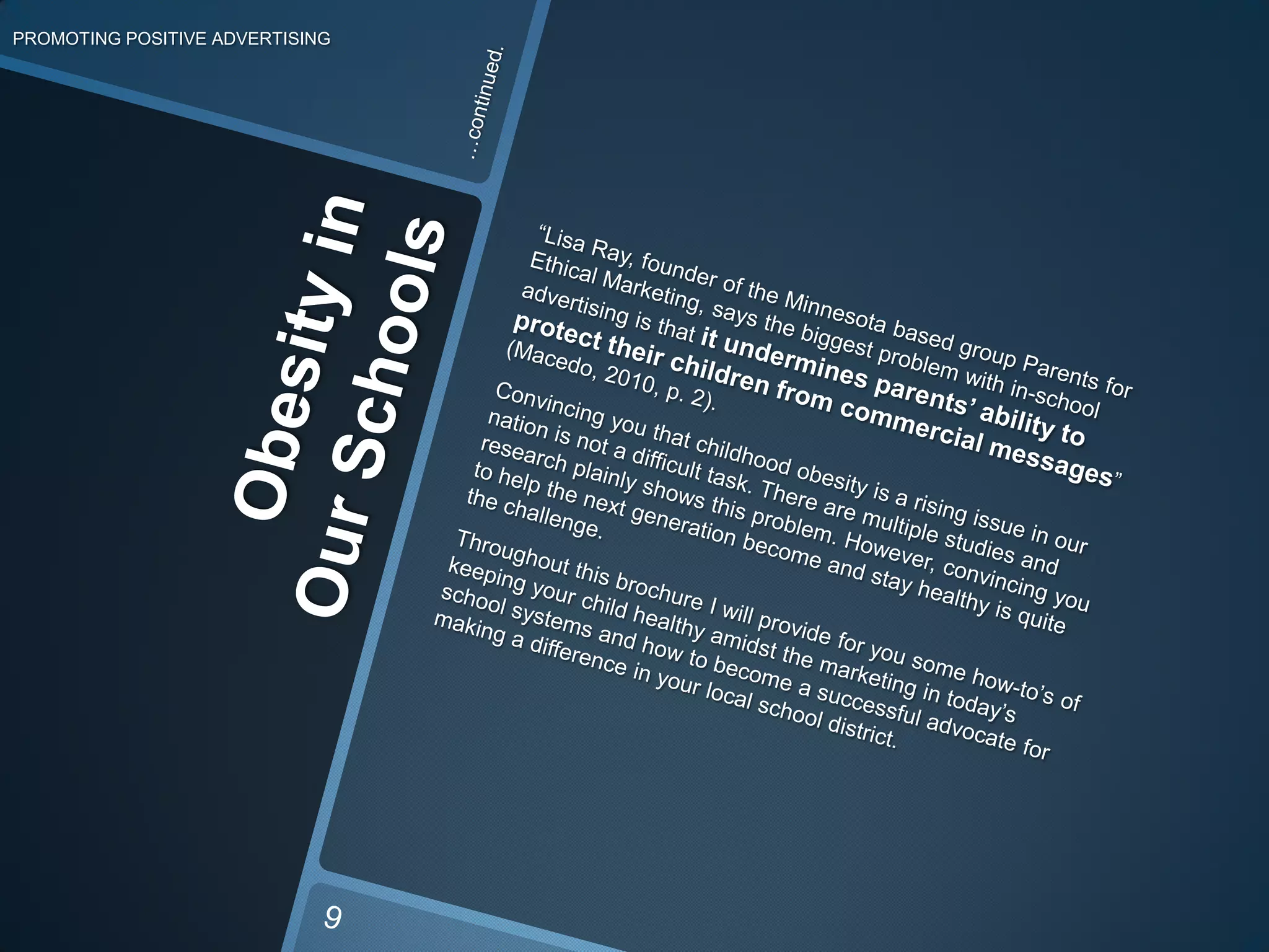 PROMOTING POSITIVE ADVERTISING…continued.	“Lisa Ray, founder of the Minnesotabased group Parents for Ethical Marketing, says the biggest problem with in-school advertising is that it undermines parents’ ability to protect their children from commercial messages” (Macedo, 2010, p. 2). Convincing you that childhood obesity is a rising issue in our nation is not a difficult task. There are multiple studies and research plainly shows this problem. However, convincing you to help the next generation become and stay healthy is quite the challenge. 	Throughout this brochure I will provide for you some how-to’s of keeping your child healthy amidst the marketing in today’s school systems and how to become a successful advocate for making a difference in your local school district. Obesity in Our Schools9