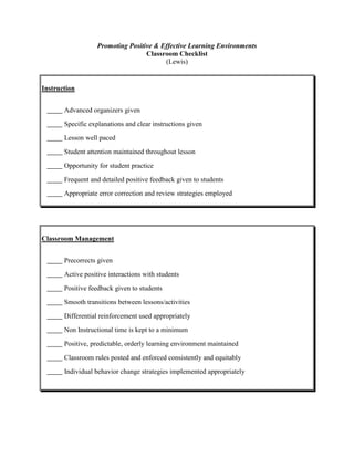 Promoting Positive & Effective Learning Environments
Classroom Checklist
(Lewis)

Instruction
Advanced organizers given
Specific explanations and clear instructions given
Lesson well paced
Student attention maintained throughout lesson
Opportunity for student practice
Frequent and detailed positive feedback given to students
Appropriate error correction and review strategies employed

Classroom Management
Precorrects given
Active positive interactions with students
Positive feedback given to students
Smooth transitions between lessons/activities
Differential reinforcement used appropriately
Non Instructional time is kept to a minimum
Positive, predictable, orderly learning environment maintained
Classroom rules posted and enforced consistently and equitably
Individual behavior change strategies implemented appropriately

 
