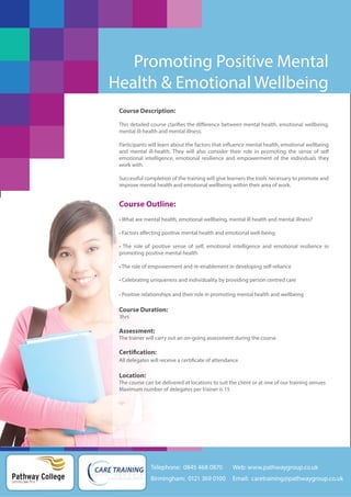 Promoting Positive Mental
Health & Emotional Wellbeing
Course Description:
This detailed course clarifies the difference between mental health, emotional wellbeing,
mental ill-health and mental illness.
Participants will learn about the factors that influence mental health, emotional wellbeing
and mental ill-health. They will also consider their role in promoting the sense of self
emotional intelligence, emotional resilience and empowerment of the individuals they
work with.
Successful completion of the training will give learners the tools necessary to promote and
improve mental health and emotional wellbeing within their area of work.

Course Outline:
• What are mental health, emotional wellbeing, mental ill health and mental illness?
• Factors affecting positive mental health and emotional well-being
• The role of positive sense of self, emotional intelligence and emotional resilience in
promoting positive mental health
• The role of empowerment and re-enablement in developing self-reliance
• Celebrating uniqueness and individuality by providing person centred care
• Positive relationships and their role in promoting mental health and wellbeing

Course Duration:
3hrs

Assessment:
The trainer will carry out an on-going assessment during the course

Certification:
All delegates will receive a certificate of attendance

Location:
The course can be delivered at locations to suit the client or at one of our training venues
Maximum number of delegates per trainer is 15

Telephone: 0845 468 0870

Pathway College
putting you first

Web: www.pathwaygroup.co.uk

Birmingham: 0121 369 0100

Email: caretraining@pathwaygroup.co.uk

 