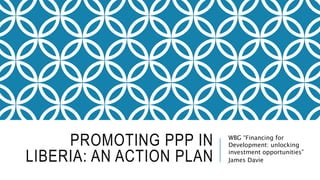 PROMOTING PPP IN
LIBERIA: AN ACTION PLAN
WBG “Financing for
Development: unlocking
investment opportunities”
James Davie
 