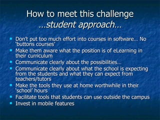 How to meet this challenge …student approach… Don’t put too much effort into courses in software… No ‘buttons courses’ Make them aware what the position is of eLearning in their curriculum Communicate clearly about the possibilities… Communicate clearly about what the school is expecting from the students and what they can expect from teachers/tutors Make the tools they use at home worthwhile in their ‘school’ hours Facilitate tools that students can use outside the campus Invest in mobile features 
