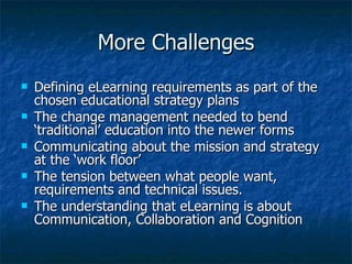 More Challenges Defining eLearning requirements as part of the chosen educational strategy plans The change management needed to bend ‘traditional’ education into the newer forms Communicating about the mission and strategy at the ‘work floor’  The tension between what people want, requirements and technical issues. The understanding that eLearning is about Communication, Collaboration and Cognition 