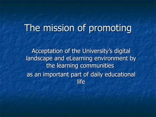 The mission of promoting Acceptation of the University’s digital landscape and eLearning environment by the learning communities  as an important part of daily educational life 