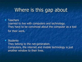 Where is this gap about Teachers  Learned to live with computers and technology.  They have to be convinced about the computer as a tool for their work.   Students  They belong to the net-generation.  Computers, the internet and mobile technology is just another window to their lives.  