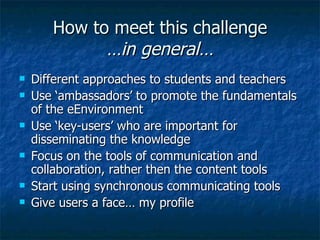 How to meet this challenge …in general… Different approaches to students and teachers Use ‘ambassadors’ to promote the fundamentals of the eEnvironment Use ‘key-users’ who are important for disseminating the knowledge Focus on the tools of communication and collaboration, rather then the content tools Start using synchronous communicating tools Give users a face… my profile 
