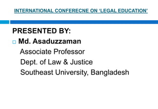 INTERNATIONAL CONFERECNE ON ‘LEGAL EDUCATION’
PRESENTED BY:
 Md. Asaduzzaman
Associate Professor
Dept. of Law & Justice
Southeast University, Bangladesh
 
