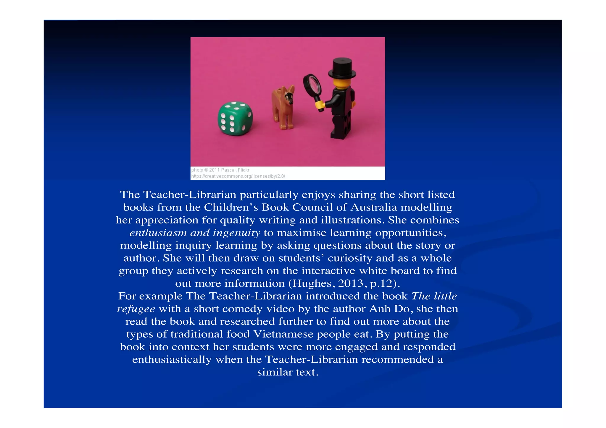 The Teacher-Librarian particularly enjoys sharing the short listed
books from the Children’s Book Council of Australia modelling
her appreciation for quality writing and illustrations. She combines
enthusiasm and ingenuity to maximise learning opportunities,
modelling inquiry learning by asking questions about the story or
author. She will then draw on students’ curiosity and as a whole
group they actively research on the interactive white board to find
out more information (Hughes, 2013, p.12).
For example The Teacher-Librarian introduced the book The little
refugee with a short comedy video by the author Anh Do, she then
read the book and researched further to find out more about the
types of traditional food Vietnamese people eat. By putting the
book into context her students were more engaged and responded
enthusiastically when the Teacher-Librarian recommended a
similar text.