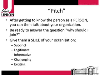 “Pitch”
• After getting to know the person as a PERSON,
  you can then talk about your organization.
• Be ready to answer the question “why should I
  join?”
• Give them a SLICE of your organization:
  –   Succinct
  –   Legitimate
  –   Informative
  –   Challenging
  –   Exciting
 