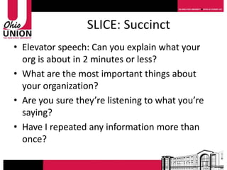 SLICE: Succinct
• Elevator speech: Can you explain what your
  org is about in 2 minutes or less?
• What are the most important things about
  your organization?
• Are you sure they’re listening to what you’re
  saying?
• Have I repeated any information more than
  once?
 