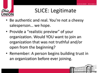 SLICE: Legitimate
• Be authentic and real. You’re not a cheesy
  salesperson… we hope.
• Provide a “realistic preview” of your
  organization. Would YOU want to join an
  organization that was not truthful and/or
  open from the beginning?
• Remember: A person begins building trust in
  an organization before ever joining.
 