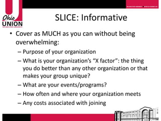 SLICE: Informative
• Cover as MUCH as you can without being
  overwhelming:
  – Purpose of your organization
  – What is your organization’s “X factor”: the thing
    you do better than any other organization or that
    makes your group unique?
  – What are your events/programs?
  – How often and where your organization meets
  – Any costs associated with joining
 